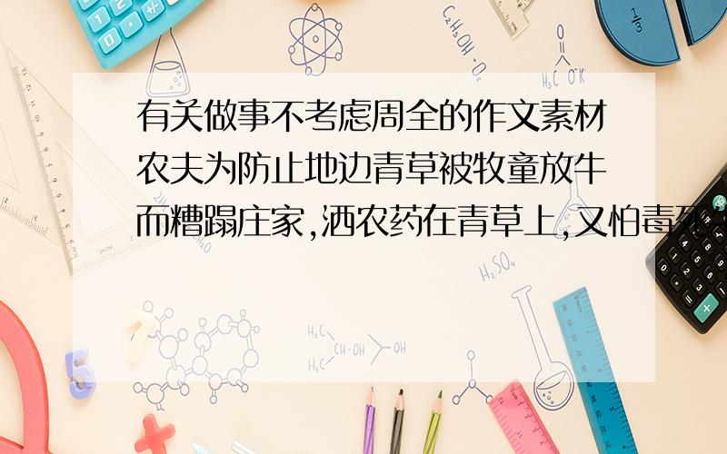 有关做事不考虑周全的作文素材农夫为防止地边青草被牧童放牛而糟蹋庄家,洒农药在青草上,又怕毒死牛,所以在地边守了两天直到草死了才离开        以此写一篇作文