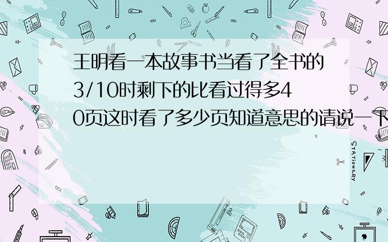 王明看一本故事书当看了全书的3/10时剩下的比看过得多40页这时看了多少页知道意思的请说一下这题的意思