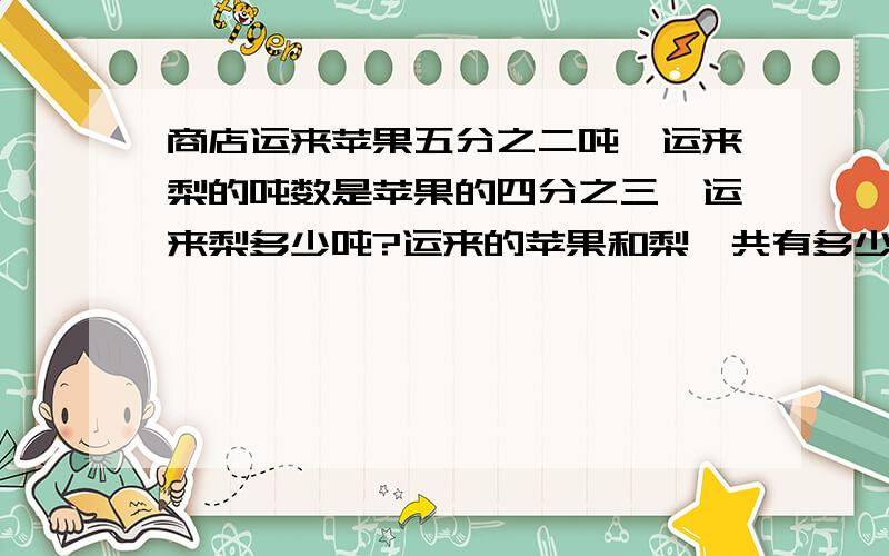 商店运来苹果五分之二吨,运来梨的吨数是苹果的四分之三,运来梨多少吨?运来的苹果和梨一共有多少吨?用混合运算.