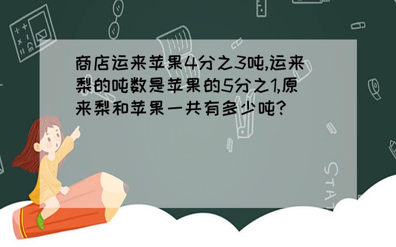 商店运来苹果4分之3吨,运来梨的吨数是苹果的5分之1,原来梨和苹果一共有多少吨?