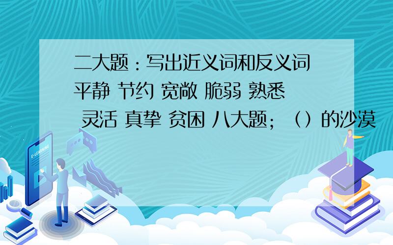 二大题：写出近义词和反义词 平静 节约 宽敞 脆弱 熟悉 灵活 真挚 贫困 八大题；（）的沙漠 （）的晚霞 （二大题：写出近义词和反义词平静 节约 宽敞 脆弱 熟悉 灵活 真挚 贫困八大题；