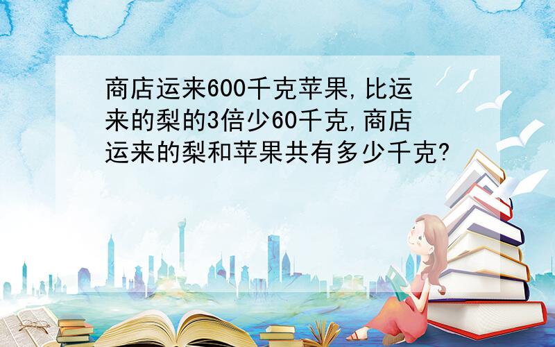 商店运来600千克苹果,比运来的梨的3倍少60千克,商店运来的梨和苹果共有多少千克?