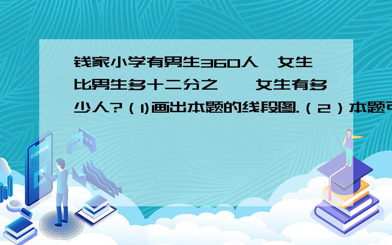 钱家小学有男生360人,女生比男生多十二分之一,女生有多少人?（1)画出本题的线段图.（2）本题可以先求出——,再求女生有多少人?综合算式是——.（3）也可以先求出——,再求女生有多少人?