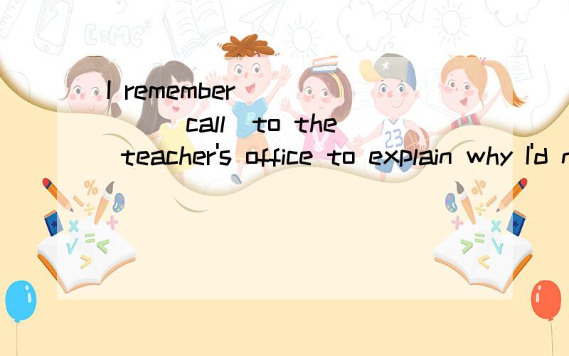 I remember______(call)to the teacher's office to explain why I'd not be able to come.Those who have applied for the position_______(interview)in the manager's office.