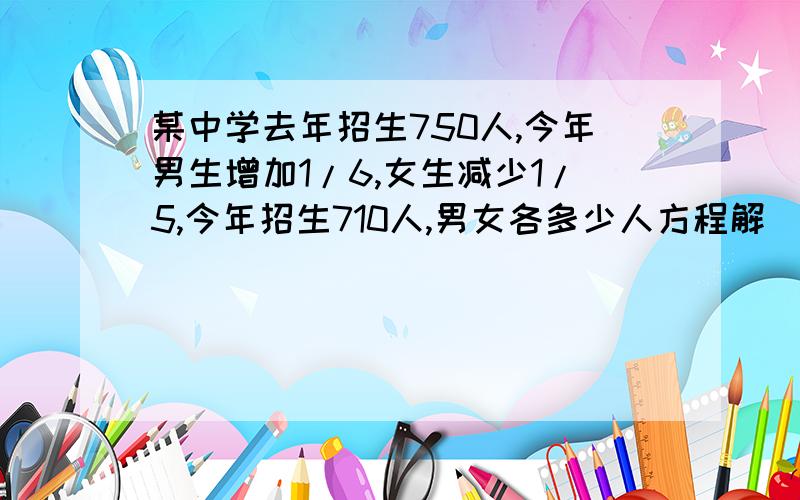 某中学去年招生750人,今年男生增加1/6,女生减少1/5,今年招生710人,男女各多少人方程解