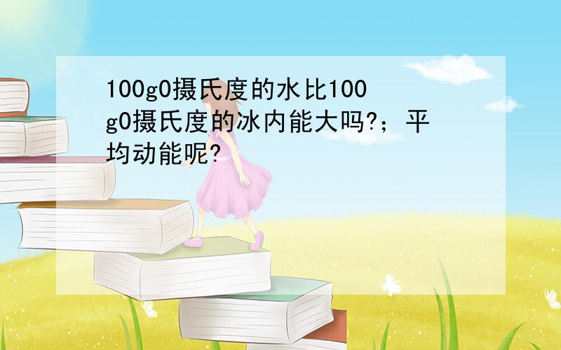 100g0摄氏度的水比100g0摄氏度的冰内能大吗?；平均动能呢?