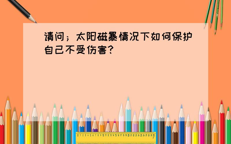 请问；太阳磁暴情况下如何保护自己不受伤害?