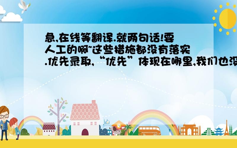 急,在线等翻译.就两句话!要人工的啊~这些措施都没有落实.优先录取,“优先”体现在哪里,我们也没有体现出来.我们在三年期限之内,只有第三年才可以报公务员,前两年都报不了.