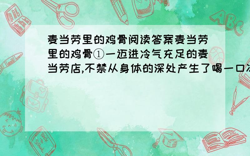 麦当劳里的鸡骨阅读答案麦当劳里的鸡骨①一迈进冷气充足的麦当劳店,不禁从身体的深处产生了喝一口冰可乐的感觉!这里都是懂得享受的年轻人,恐怕还没能掐钱,就已经学会了消费.只要有