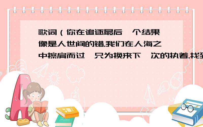 歌词（你在追逐最后一个结果,像是人世间的错.我们在人海之中擦肩而过,只为换来下一次的执着.找到自己想要的是什么）是什么歌