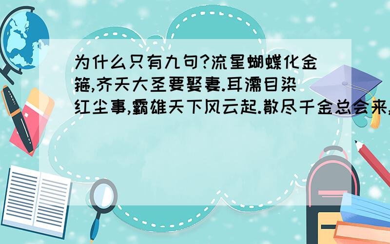 为什么只有九句?流星蝴蝶化金箍,齐天大圣要娶妻.耳濡目染红尘事,霸雄天下风云起.散尽千金总会来,酒不醉人我独醒.窈窕淑女那里求,儿童遥指珍爱网.令我欣喜乐开颜!