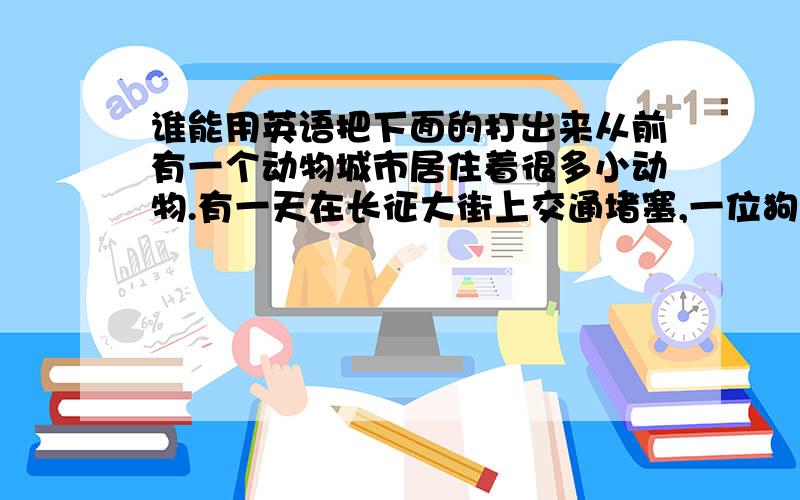 谁能用英语把下面的打出来从前有一个动物城市居住着很多小动物.有一天在长征大街上交通堵塞,一位狗大哥有急事,他看了看表,快要到点了,他就用尽了力气把车抬了出去.4只小兔子看见狗大