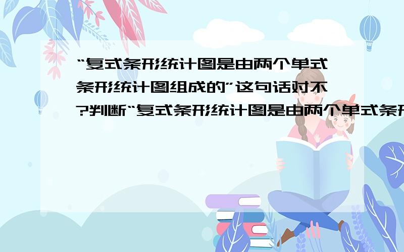 “复式条形统计图是由两个单式条形统计图组成的”这句话对不?判断“复式条形统计图是由两个单式条形统计图组成的”