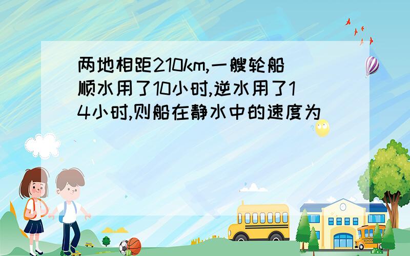 两地相距210km,一艘轮船顺水用了10小时,逆水用了14小时,则船在静水中的速度为