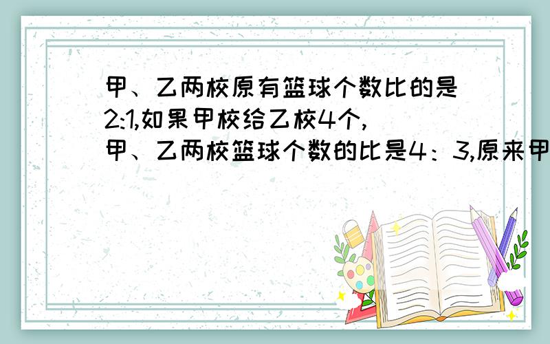 甲、乙两校原有篮球个数比的是2:1,如果甲校给乙校4个,甲、乙两校篮球个数的比是4：3,原来甲校有篮球多少个?4：3,原来甲校有篮球多少个?