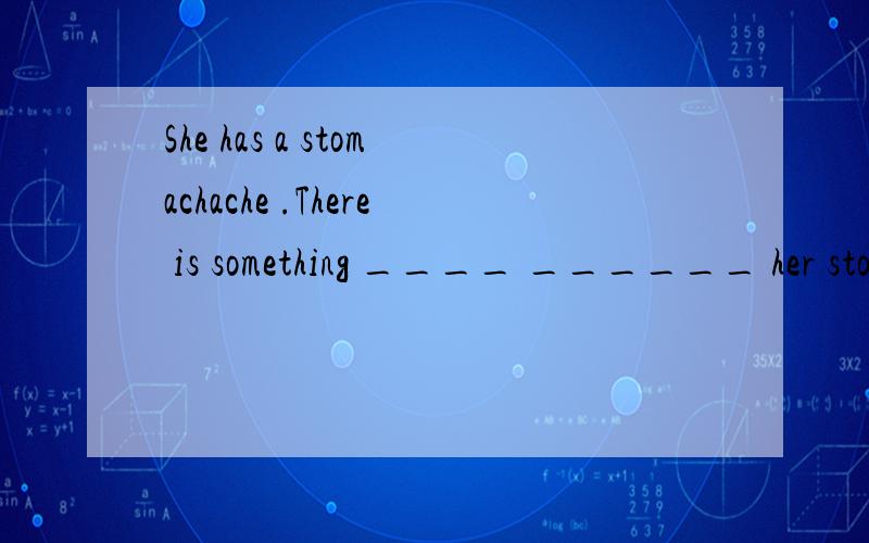 She has a stomachache .There is something ____ ______ her stomachache .