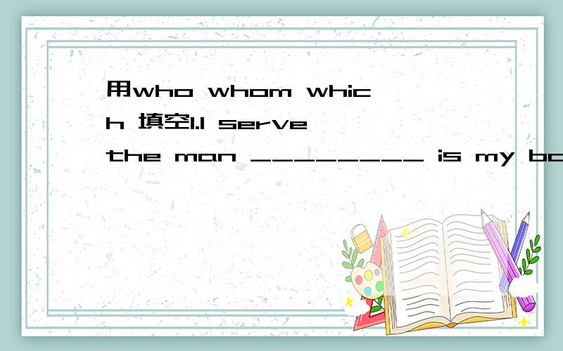 用who whom which 填空1.I serve the man ________ is my boss.2.These boys ________ are having lessons are my students.3.Put the books ________ are for me on the desk.4.I saw some boys ________ are playing football.5.I saw the boy ________ Jane gave