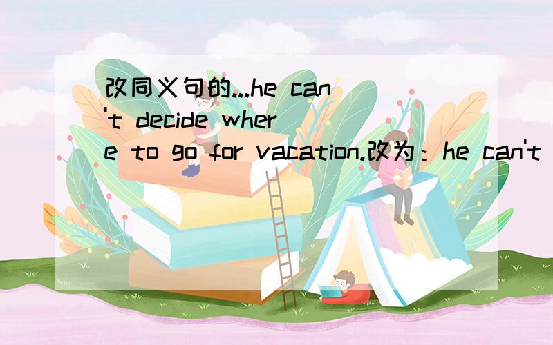 改同义句的...he can't decide where to go for vacation.改为：he can't decide where______ _______ go for vacation.