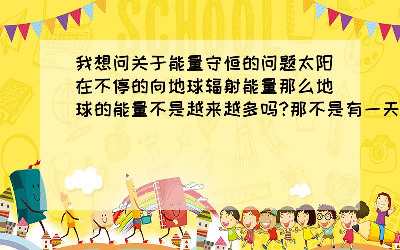 我想问关于能量守恒的问题太阳在不停的向地球辐射能量那么地球的能量不是越来越多吗?那不是有一天地球会内能过大而燃烧?人走路会摩擦 摩擦就会产生内能那么每天地球都产生大量内能