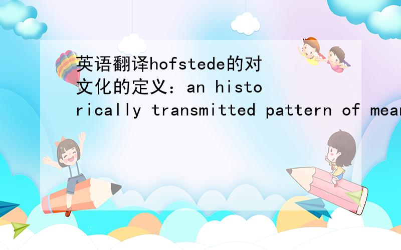 英语翻译hofstede的对文化的定义：an historically transmitted pattern of meaningsembodied in symbols,a system of inherited conceptions expressed in symbolicforms by means of which [individuals] communicate,perpetuate,and develop theirknowle