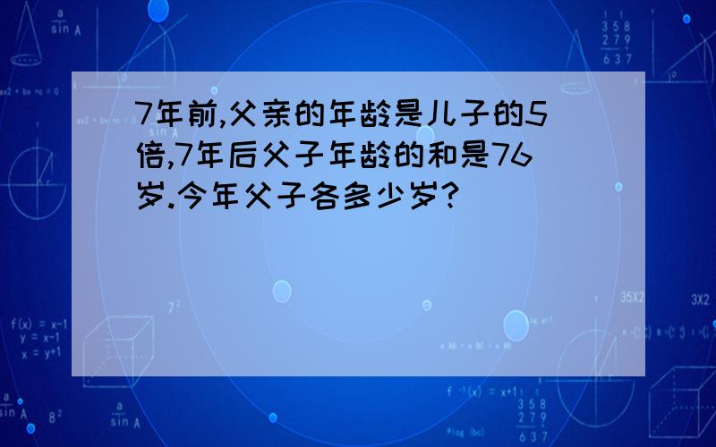 7年前,父亲的年龄是儿子的5倍,7年后父子年龄的和是76岁.今年父子各多少岁?