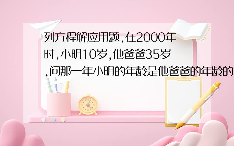 列方程解应用题,在2000年时,小明10岁,他爸爸35岁,问那一年小明的年龄是他爸爸的年龄的一半