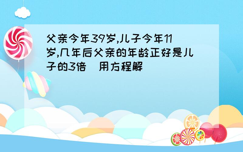 父亲今年39岁,儿子今年11岁,几年后父亲的年龄正好是儿子的3倍（用方程解）