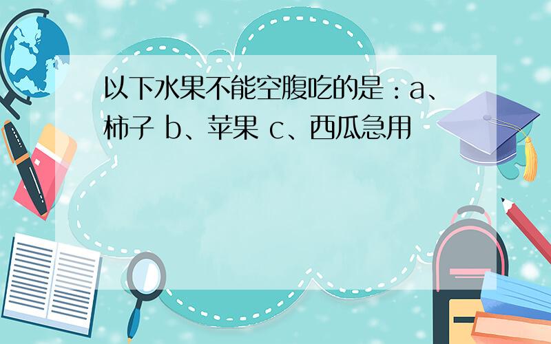 以下水果不能空腹吃的是：a、柿子 b、苹果 c、西瓜急用