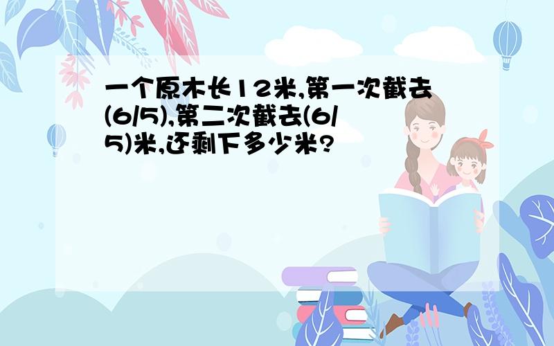 一个原木长12米,第一次截去(6/5),第二次截去(6/5)米,还剩下多少米?