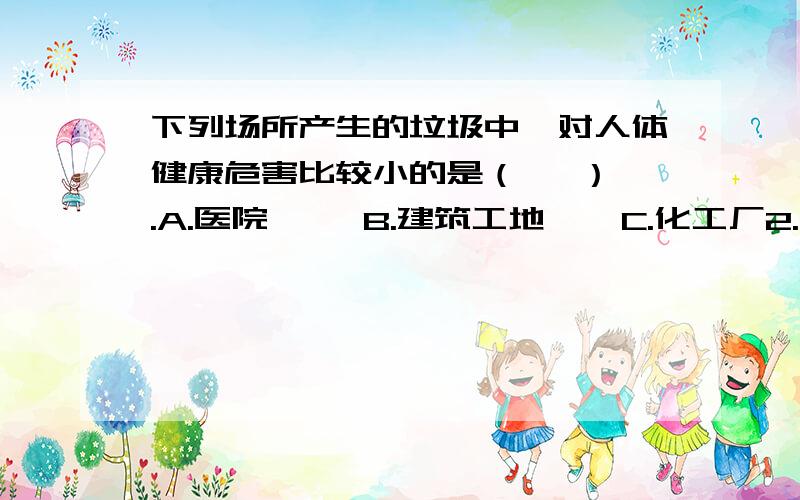 下列场所产生的垃圾中,对人体健康危害比较小的是（   ）.A.医院     B.建筑工地    C.化工厂2.控制大气污染最根本的办法是（）A.减少废气和废物排放B.严格规定汽车尾气排放标准C.不准排放废