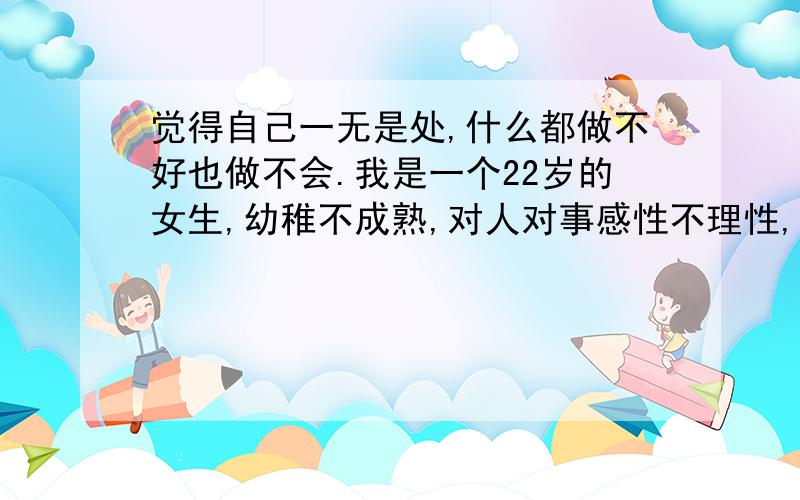 觉得自己一无是处,什么都做不好也做不会.我是一个22岁的女生,幼稚不成熟,对人对事感性不理性,做事坚持不了没毅力,被老妈说我就是个花瓶,被男友说上不得厅堂,被一些朋友的朋友说委婉的