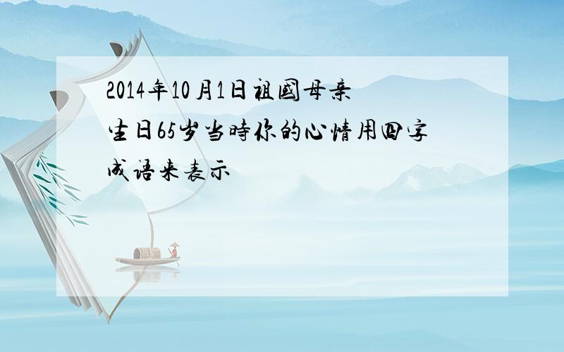 2014年10月1日祖国母亲生日65岁当时你的心情用四字成语来表示