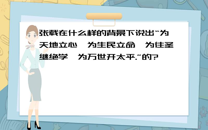 张载在什么样的背景下说出“为天地立心,为生民立命,为往圣继绝学,为万世开太平.”的?