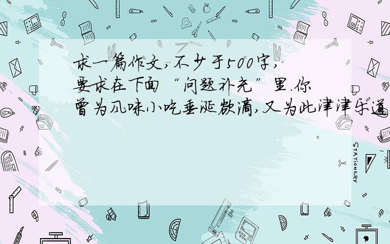 求一篇作文,不少于500字,要求在下面“问题补充”里.你曾为风味小吃垂涎欲滴,又为此津津乐道过吗?哈哈,“民以食为天”嘛!就请以“小吃”为话题,把那份美妙的感觉写进每一位读者的心田.