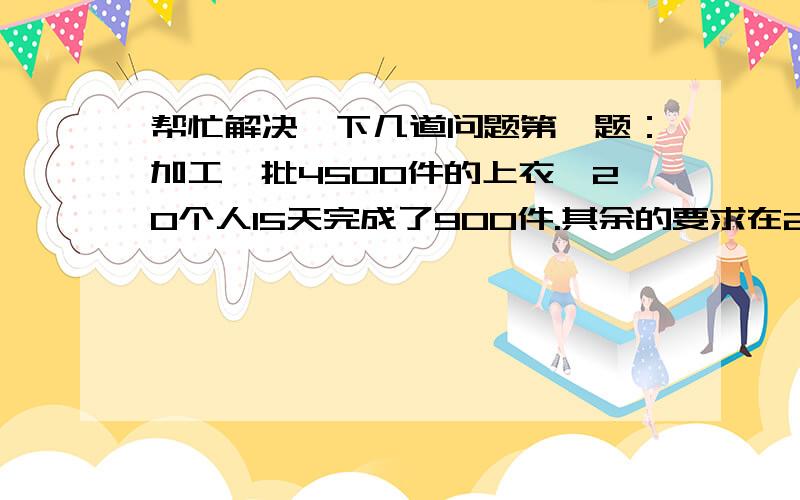 帮忙解决一下几道问题第一题：加工一批4500件的上衣,20个人15天完成了900件.其余的要求在20天内完成,需要增加多少人?第二题：学校第一批买进3个篮球和8个排球,共值500元,第二批买进4个篮球