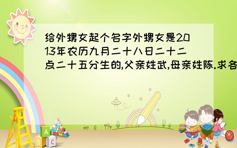 给外甥女起个名字外甥女是2013年农历九月二十八日二十二点二十五分生的,父亲姓武,母亲姓陈.求各位起个好听的名字.我自己不懂阴阳五行,如果哪位能暗合这个的话,就更好了,