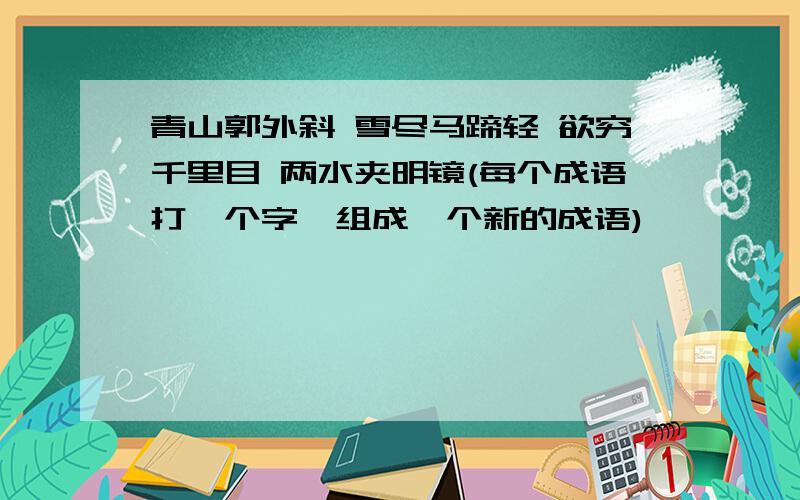 青山郭外斜 雪尽马蹄轻 欲穷千里目 两水夹明镜(每个成语打一个字,组成一个新的成语)