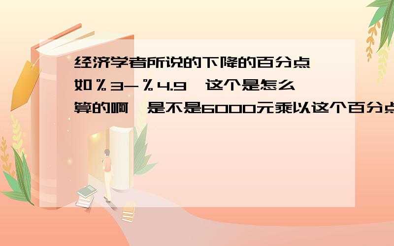 经济学者所说的下降的百分点,如％3-％4.9,这个是怎么算的啊,是不是6000元乘以这个百分点呢?