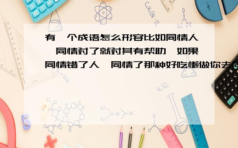 有一个成语怎么形容比如同情人,同情对了就对其有帮助,如果同情错了人,同情了那种好吃懒做你去同情她,结果是助长她的懒惰,而不是帮她