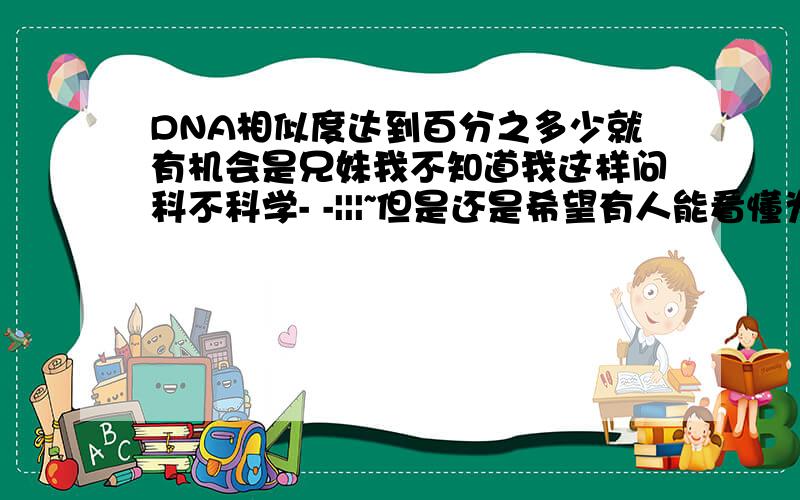 DNA相似度达到百分之多少就有机会是兄妹我不知道我这样问科不科学- -|||~但是还是希望有人能看懂为我解答一下!