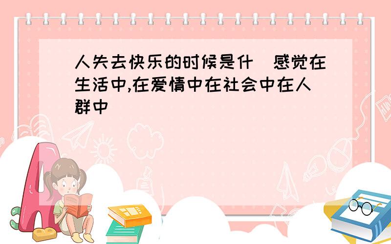 人失去快乐的时候是什麼感觉在生活中,在爱情中在社会中在人群中