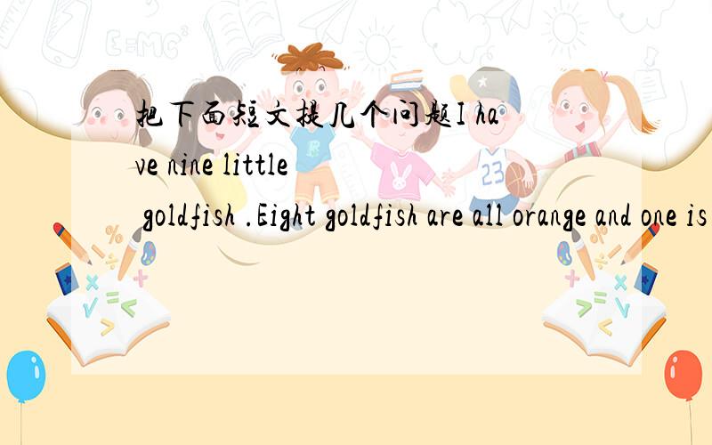 把下面短文提几个问题I have nine little goldfish .Eight goldfish are all orange and one is black .I like the black one best.We call it Xiao Hei .Its body is black .It has two big and round eyes,a small mouth ,and a big tail.Though I often fe