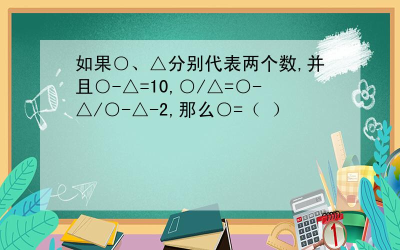 如果○、△分别代表两个数,并且○-△=10,○/△=○-△/○-△-2,那么○=（ ）