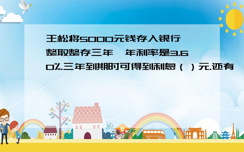 王松将5000元钱存入银行,整取整存三年,年利率是3.60%.三年到期时可得到利息（）元.还有一句话：缴纳5%的利息税后可取回（）元钱、·