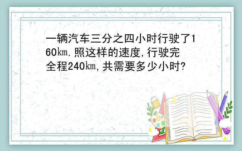 一辆汽车三分之四小时行驶了160㎞.照这样的速度,行驶完全程240㎞,共需要多少小时?