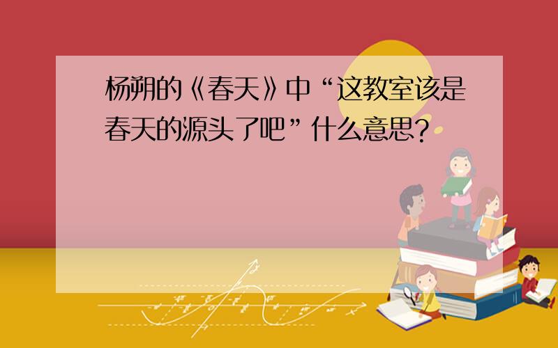 杨朔的《春天》中“这教室该是春天的源头了吧”什么意思?