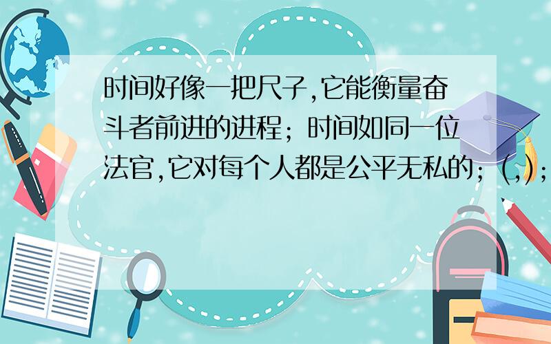 时间好像一把尺子,它能衡量奋斗者前进的进程；时间如同一位法官,它对每个人都是公平无私的；(,)；（ ,）.