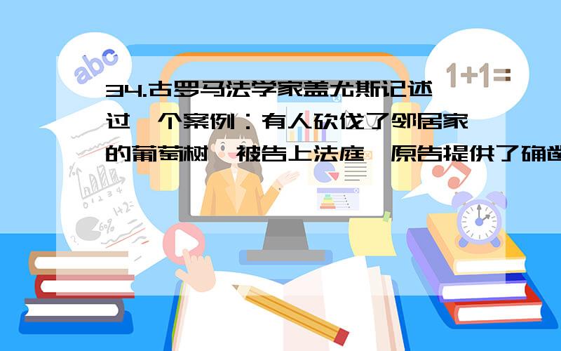 34.古罗马法学家盖尤斯记述过一个案例：有人砍伐了邻居家的葡萄树,被告上法庭,原告提供了确凿证据,却输掉了官司.原因是原告在法庭辩论中把“葡萄树”说成了“葡萄”,而《十二铜表法