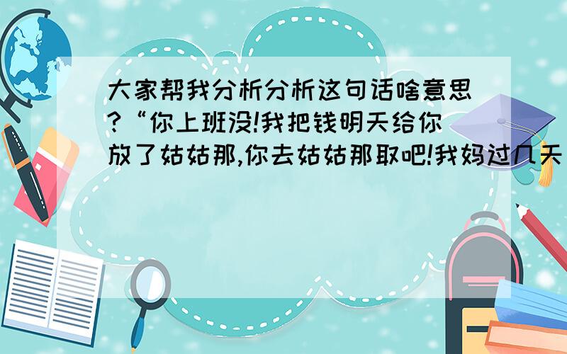 大家帮我分析分析这句话啥意思?“你上班没!我把钱明天给你放了姑姑那,你去姑姑那取吧!我妈过几天出院,我就在家住了!”她爸妈是一家,我这又是一个家.她说的到底是回哪个家?他平常都是