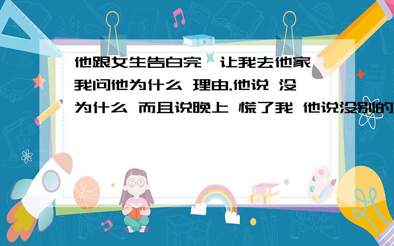 他跟女生告白完,让我去他家,我问他为什么 理由.他说 没为什么 而且说晚上 慌了我 他说没别的意思 就是想跟我呆会儿 后来我说 晚上?不成,拿我当什么呢?我去睡觉了,我困了.他就没回复我